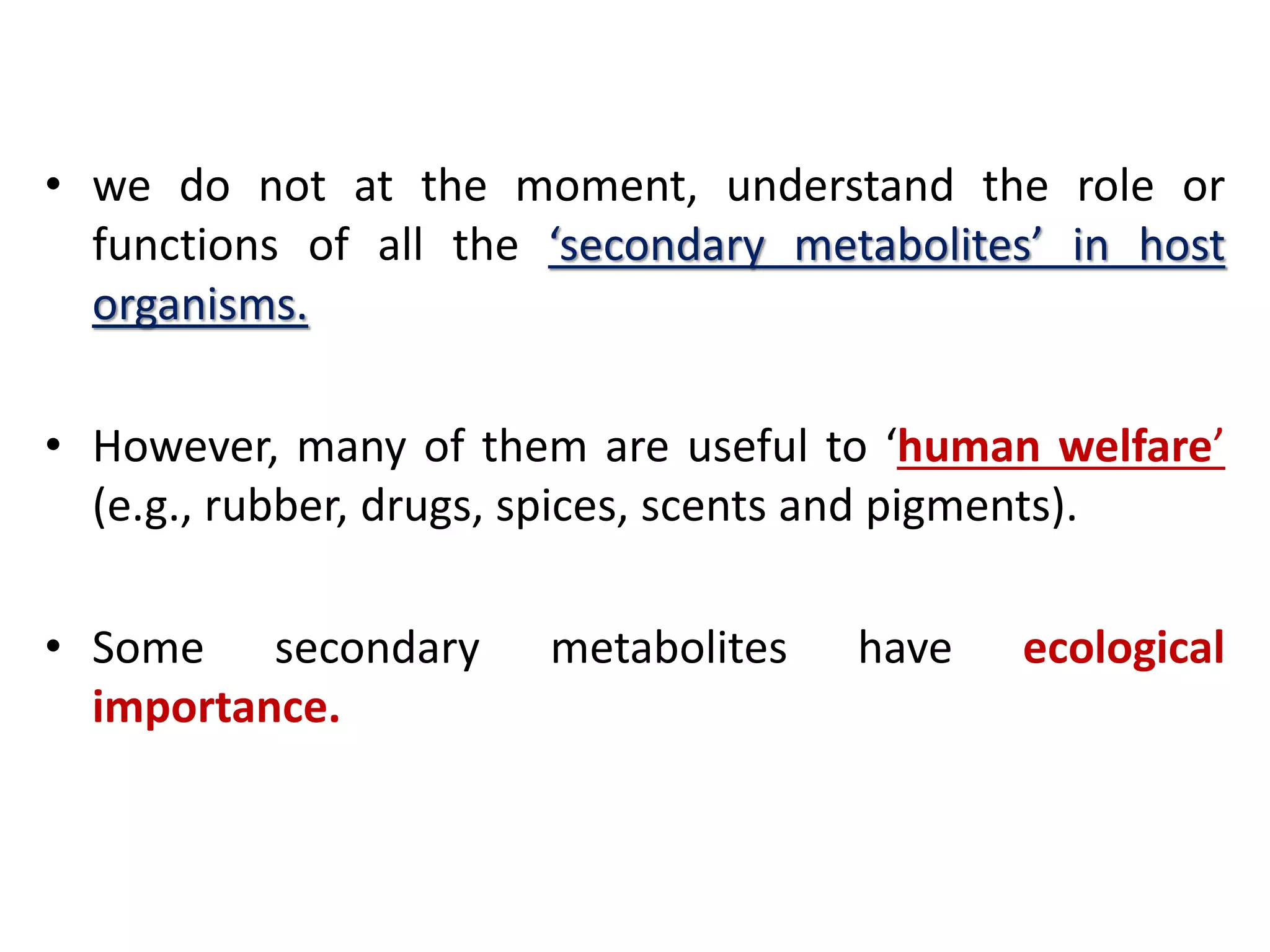 • we do not at the moment, understand the role or
functions of all the ‘secondary metabolites’ in host
organisms.
• However, many of them are useful to ‘human welfare’
(e.g., rubber, drugs, spices, scents and pigments).
• Some secondary metabolites have ecological
importance.
 