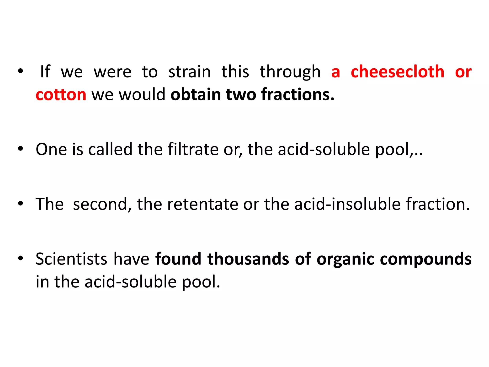• If we were to strain this through a cheesecloth or
cotton we would obtain two fractions.
• One is called the filtrate or, the acid-soluble pool,..
• The second, the retentate or the acid-insoluble fraction.
• Scientists have found thousands of organic compounds
in the acid-soluble pool.
 