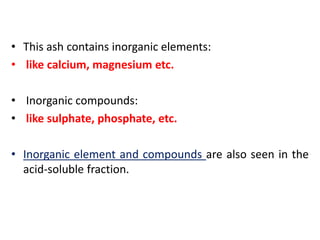 • This ash contains inorganic elements:
• like calcium, magnesium etc.
• Inorganic compounds:
• like sulphate, phosphate, etc.
• Inorganic element and compounds are also seen in the
acid-soluble fraction.
 