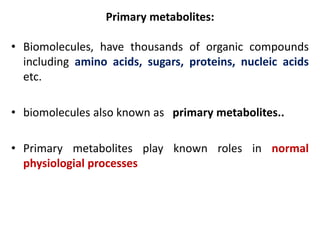 Primary metabolites:
• Biomolecules, have thousands of organic compounds
including amino acids, sugars, proteins, nucleic acids
etc.
• biomolecules also known as primary metabolites..
• Primary metabolites play known roles in normal
physiologial processes
 