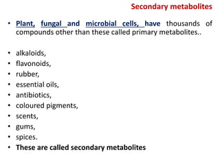 Secondary metabolites
• Plant, fungal and microbial cells, have thousands of
compounds other than these called primary metabolites..
• alkaloids,
• flavonoids,
• rubber,
• essential oils,
• antibiotics,
• coloured pigments,
• scents,
• gums,
• spices.
• These are called secondary metabolites
 