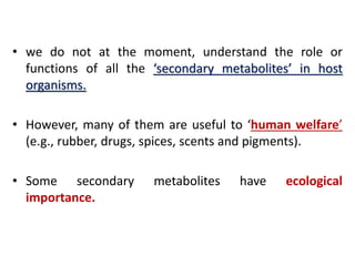 • we do not at the moment, understand the role or
functions of all the ‘secondary metabolites’ in host
organisms.
• However, many of them are useful to ‘human welfare’
(e.g., rubber, drugs, spices, scents and pigments).
• Some secondary metabolites have ecological
importance.
 