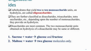 Oligosacchar
ides
10
Carbohydrates that yield two to ten monosaccharide units, on
hydrolysis, are called oligosaccharides.
They are further classified as disaccharides, trisaccharides, tetra
saccharides, etc., depending upon the number of monosaccharides,
they provide on hydrolysis.
Disaccharides are most common. The two monosaccharide units
obtained on hydrolysis of a disaccharide may be same or different.
1. Sucrose + water  glucose and fructose
2. Maltose + water  two glucose molecules only.
 