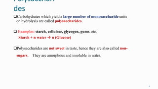 Polysacchari
des
11
Carbohydrates which yield a large number of monosaccharide units
on hydrolysis are called polysaccharides.
 Examples: starch, cellulose, glycogen, gums, etc.
Starch + n water  n (Glucose)
Polysaccharides are not sweet in taste, hence they are also called non-
sugars. They are amorphous and insoluble in water.
 