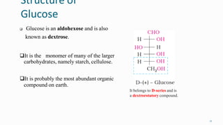 Structure of
Glucose
17
 Glucose is an aldohexose and is also
known as dextrose.
It is the monomer of many of the larger
carbohydrates, namely starch, cellulose.
It is probably the most abundant organic
compound on earth.
It belongs to D-series and is
a dextrorotatory compound.
 