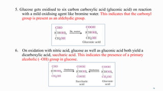 5. Glucose gets oxidised to six carbon carboxylic acid (gluconic acid) on reaction
with a mild oxidising agent like bromine water. This indicates that the carbonyl
group is present as an aldehydic group.
19
6. On oxidation with nitric acid, glucose as well as gluconic acid both yield a
dicarboxylic acid, saccharic acid. This indicates the presence of a primary
alcoholic (–OH) group in glucose.
 