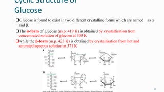 Cyclic Structure of
Glucose
22
Glucose is found to exist in two different crystalline forms which are named as α
and β.
The α-form of glucose (m.p. 419 K) is obtained by crystallisation from
concentrated solution of glucose at 303 K
while the β-form (m.p. 423 K) is obtained by crystallisation from hot and
saturated aqueous solution at 371 K
 