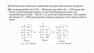  This behaviour could not be explained by the open chain structure for glucose.
It was proposed that one of the —OH groups may add to the —CHO group and
form a cyclic hemiacetal structure. It was found that glucose forms a six-
membered ring in which —OH at C-5 is involved in ring formation. This explains
the absence of —CHO group and also existence of glucose in two forms as shown
below
23
 