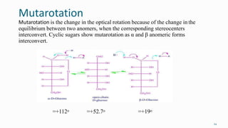 Mutarotation
Mutarotation is the change in the optical rotation because of the change in the
equilibrium between two anomers, when the corresponding stereocenters
interconvert. Cyclic sugars show mutarotation as α and β anomeric forms
interconvert.
24
=+112o =+52.7o =+19o
 