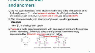 Anomeric carbon
and anomers
26
The two cyclic hemiacetal forms of glucose differ only in the configuration of the
hydroxyl group at C1, called anomeric carbon (the aldehyde carbon before
cyclisation). Such isomers, i.e., α-form and β-form, are called anomers.
 The six membered cyclic structure of glucose is called pyranose
structure
(α or β), in analogy with pyran.
Pyran is a cyclic organic compound with one oxygen atom and five carbon
atoms in the ring. The cyclic structure of glucose is more correctly
represented by Haworth structure as given below.
Haworth structure
 