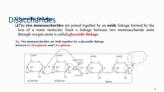 Disaccharides
28
Glycosidic linkage:
The two monosaccharides are joined together by an oxide linkage formed by the
loss of a water molecule. Such a linkage between two monosaccharide units
through oxygen atom is called glycosidic linkage.
Eg. Two monosaccharides are held together by a glycosidic linkage
between C1 of α-glucose and C4 α-glucose.
 
