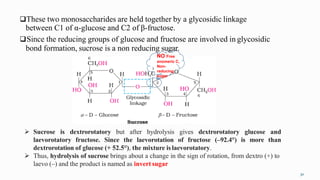These two monosaccharides are held together by a glycosidic linkage
between C1 of α-glucose and C2 of β-fructose.
Since the reducing groups of glucose and fructose are involved in glycosidic
bond formation, sucrose is a non reducing sugar.
NO Free
anomeric C,
Non-
reducing
sugar
30
 Sucrose is dextrorotatory but after hydrolysis gives dextrorotatory glucose and
laevorotatory fructose. Since the laevorotation of fructose (–92.4°) is more than
dextrorotation of glucose (+ 52.5°), the mixture islaevorotatory.
 Thus, hydrolysis of sucrose brings about a change in the sign of rotation, from dextro (+) to
laevo (–) and the product is named as invert sugar
 