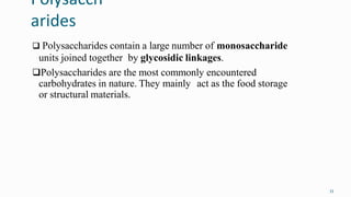 Polysacch
arides
33
 Polysaccharides contain a large number of monosaccharide
units joined together by glycosidic linkages.
Polysaccharides are the most commonly encountered
carbohydrates in nature. They mainly act as the food storage
or structural materials.
 
