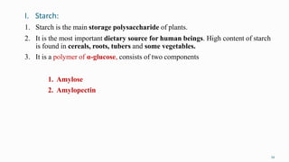 I. Starch:
34
1. Starch is the main storage polysaccharide of plants.
2. It is the most important dietary source for human beings. High content of starch
is found in cereals, roots, tubers and some vegetables.
3. It is a polymer of α-glucose, consists of two components
1. Amylose
2. Amylopectin
 