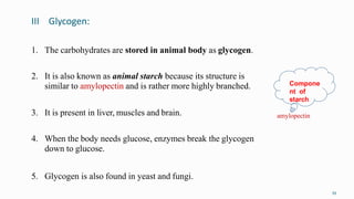 III Glycogen:
39
1. The carbohydrates are stored in animal body as glycogen.
2. It is also known as animal starch because its structure is
similar to amylopectin and is rather more highly branched.
3. It is present in liver, muscles and brain.
4. When the body needs glucose, enzymes break the glycogen
down to glucose.
5. Glycogen is also found in yeast and fungi.
amylopectin
Compone
nt of
starch
 