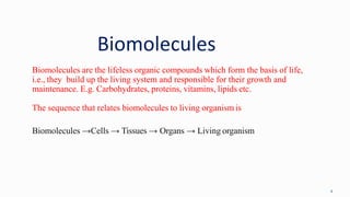 Biomolecules
4
Biomolecules are the lifeless organic compounds which form the basis of life,
i.e., they build up the living system and responsible for their growth and
maintenance. E.g. Carbohydrates, proteins, vitamins, lipids etc.
The sequence that relates biomolecules to living organism is
Biomolecules →Cells → Tissues → Organs → Living organism
 