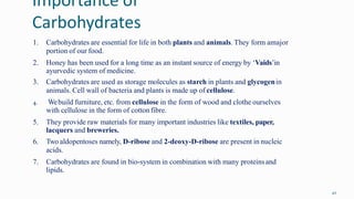 Importance of
Carbohydrates
42
1. Carbohydrates are essential for life in both plants and animals. They form amajor
portion of our food.
2. Honey has been used for a long time as an instant source of energy by ‘Vaids’in
ayurvedic system of medicine.
3. Carbohydrates are used as storage molecules as starch in plants and glycogenin
animals. Cell wall of bacteria and plants is made up of cellulose.
4. Webuild furniture, etc. from cellulose in the form of wood and clothe ourselves
with cellulose in the form of cotton fibre.
5. They provide raw materials for many important industries like textiles, paper,
lacquers and breweries.
6. Two aldopentoses namely, D-ribose and 2-deoxy-D-ribose are present in nucleic
acids.
7. Carbohydrates are found in bio-system in combination with many proteinsand
lipids.
 