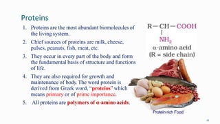 Proteins
43
1. Proteins are the most abundant biomolecules of
the living system.
2. Chief sources of proteins are milk, cheese,
pulses, peanuts, fish, meat, etc.
3. They occur in every part of the body and form
the fundamental basis of structure and functions
of life.
4. They are also required for growth and
maintenance of body. The word protein is
derived from Greek word, “proteios” which
means primary or of prime importance.
5. All proteins are polymers of α-amino acids.
Protein rich Food
 