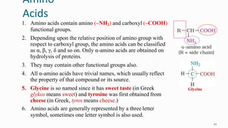 Amino
Acids
44
1. Amino acids contain amino (–NH2) and carboxyl (–COOH)
functional groups.
2. Depending upon the relative position of amino group with
respect to carboxyl group, the amino acids can be classified
as α, β, γ, δ and so on. Only α-amino acids are obtained on
hydrolysis of proteins.
3. They may contain other functional groups also.
4. All α-amino acids have trivial names, which usually reflect
the property of that compound or its source.
5. Glycine is so named since it has sweet taste (in Greek
glykos means sweet) and tyrosine was first obtained from
cheese (in Greek, tyros means cheese.)
6. Amino acids are generally represented by a three letter
symbol, sometimes one letter symbol is also used.
Glycine
 