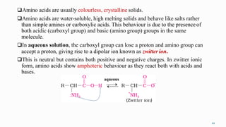 Amino acids are usually colourless, crystalline solids.
Amino acids are water-soluble, high melting solids and behave like salts rather
than simple amines or carboxylic acids. This behaviour is due to the presence of
both acidic (carboxyl group) and basic (amino group) groups in the same
molecule.
In aqueous solution, the carboxyl group can lose a proton and amino group can
accept a proton, giving rise to a dipolar ion known as zwitter ion.
This is neutral but contains both positive and negative charges. In zwitter ionic
form, amino acids show amphoteric behaviour as they react both with acids and
bases.
aqueous
49
 