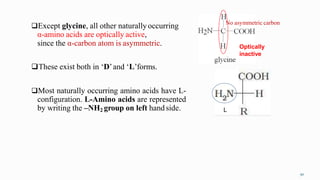 Except glycine, all other naturallyoccurring
α-amino acids are optically active,
since the α-carbon atom is asymmetric.
These exist both in ‘D’and ‘L’forms.
Most naturally occurring amino acids have L-
configuration. L-Amino acids are represented
by writing the –NH2 group on left handside. L
Optically
inactive
No asymmetric carbon
50
 