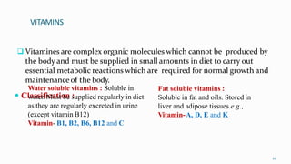 VITAMINS
 Vitamines are complex organic molecules which cannot be produced by
the body and must be supplied in small amounts in diet to carry out
essential metabolic reactions which are required for normal growth and
maintenance of the body.
 Classification :
66
Water soluble vitamins : Soluble in
water. Must be supplied regularly in diet
as they are regularly excreted in urine
(except vitamin B12)
Vitamin- B1, B2, B6, B12 and C
Fat soluble vitamins :
Soluble in fat and oils. Stored in
liver and adipose tissues e.g.,
Vitamin-A, D, E and K
 