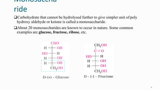 Monosaccha
ride
9
Carbohydrate that cannot be hydrolysed further to give simpler unit of poly
hydroxy aldehyde or ketone is called a monosaccharide.
About 20 monosaccharides are known to occur in nature. Some common
examples are glucose, fructose, ribose, etc.
 