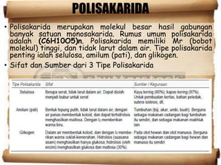POLISAKARIDA
• Polisakarida merupakan molekul besar hasil gabungan
banyak satuan monosakarida. Rumus umum polisakarida
adalah (C6H10O5)n. Polisakarida memiliki Mr (bobot
molekul) tinggi, dan tidak larut dalam air. Tipe polisakarida
penting ialah selulosa, amilum (pati), dan glikogen.
• Sifat dan Sumber dari 3 Tipe Polisakarida
 