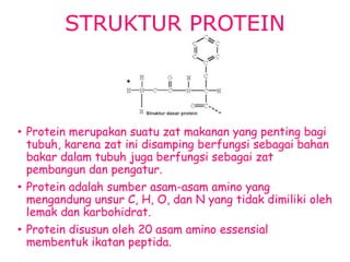 STRUKTUR PROTEIN
• Protein merupakan suatu zat makanan yang penting bagi
tubuh, karena zat ini disamping berfungsi sebagai bahan
bakar dalam tubuh juga berfungsi sebagai zat
pembangun dan pengatur.
• Protein adalah sumber asam-asam amino yang
mengandung unsur C, H, O, dan N yang tidak dimiliki oleh
lemak dan karbohidrat.
• Protein disusun oleh 20 asam amino essensial
membentuk ikatan peptida.
 