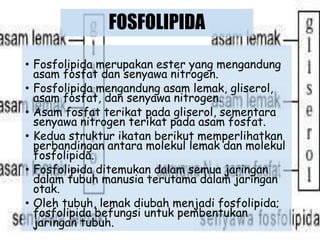 FOSFOLIPIDA
• Fosfolipida merupakan ester yang mengandung
asam fosfat dan senyawa nitrogen.
• Fosfolipida mengandung asam lemak, gliserol,
asam fosfat, dan senyawa nitrogen.
• Asam fosfat terikat pada gliserol, sementara
senyawa nitrogen terikat pada asam fosfat.
• Kedua struktur ikatan berikut memperlihatkan
perbandingan antara molekul lemak dan molekul
fosfolipida.
• Fosfolipida ditemukan dalam semua jaringan
dalam tubuh manusia terutama dalam jaringan
otak.
• Oleh tubuh, lemak diubah menjadi fosfolipida;
fosfolipida befungsi untuk pembentukan
jaringan tubuh.
 