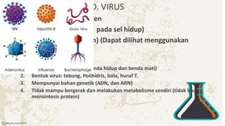 D. VIRUS
• Mikroorganisme pathogen
• Parasit obligat (Tumbuh pada sel hidup)
• Ukuran kecil : 20-300 nm) (Dapat dilihat menggunakan
microscop elektron).
• Karakteristik virus
1. Metaorganisme (antara benda hidup dan benda mati)
2. Bentuk virus: tabung, Polihidris, bola, huruf T.
3. Mempunyai bahan genetik (ADN, dan ARN)
4. Tidak mampu bergerak dan melakukan metabolisme sendiri (tidak bisa
mensintesis protein)
 