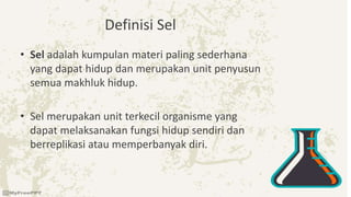 Definisi Sel
• Sel adalah kumpulan materi paling sederhana
yang dapat hidup dan merupakan unit penyusun
semua makhluk hidup.
• Sel merupakan unit terkecil organisme yang
dapat melaksanakan fungsi hidup sendiri dan
berreplikasi atau memperbanyak diri.
 