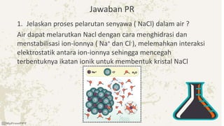 Jawaban PR
1. Jelaskan proses pelarutan senyawa ( NaCl) dalam air ?
Air dapat melarutkan Nacl dengan cara menghidrasi dan
menstabilisasi ion-ionnya ( Na+ dan Cl-), melemahkan interaksi
elektrostatik antara ion-ionnya sehingga mencegah
terbentuknya ikatan ionik untuk membentuk kristal NaCl
 