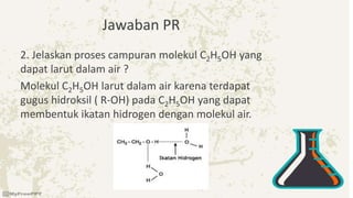 Jawaban PR
2. Jelaskan proses campuran molekul C2H5OH yang
dapat larut dalam air ?
Molekul C2H5OH larut dalam air karena terdapat
gugus hidroksil ( R-OH) pada C2H5OH yang dapat
membentuk ikatan hidrogen dengan molekul air.
 