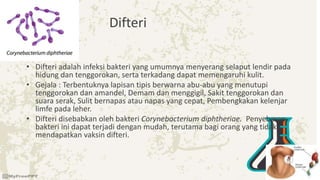 Difteri
• Difteri adalah infeksi bakteri yang umumnya menyerang selaput lendir pada
hidung dan tenggorokan, serta terkadang dapat memengaruhi kulit.
• Gejala : Terbentuknya lapisan tipis berwarna abu-abu yang menutupi
tenggorokan dan amandel, Demam dan menggigil, Sakit tenggorokan dan
suara serak, Sulit bernapas atau napas yang cepat, Pembengkakan kelenjar
limfe pada leher.
• Difteri disebabkan oleh bakteri Corynebacterium diphtheriae. Penyebaran
bakteri ini dapat terjadi dengan mudah, terutama bagi orang yang tidak
mendapatkan vaksin difteri.
 
