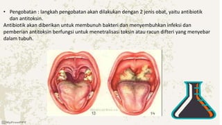 • Pengobatan : langkah pengobatan akan dilakukan dengan 2 jenis obat, yaitu antibiotik
dan antitoksin.
Antibiotik akan diberikan untuk membunuh bakteri dan menyembuhkan infeksi dan
pemberian antitoksin berfungsi untuk menetralisasi toksin atau racun difteri yang menyebar
dalam tubuh.
 