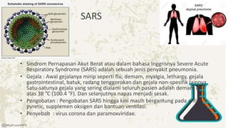SARS
• Sindrom Pernapasan Akut Berat atau dalam bahasa Inggrisnya Severe Acute
Respiratory Syndrome (SARS) adalah sebuah jenis penyakit pneumonia.
• Gejala : Awal gejalanya mirip seperti flu, demam, myalgia, lethargy, gejala
gastrointestinal, batuk, radang tenggorokan dan gejala non-spesifik lainnya.
Satu-satunya gejala yang sering dialami seluruh pasien adalah demam di
atas 38 °C (100.4 °F). Dan selanjutnya napas menjadi sesak.
• Pengobatan : Pengobatan SARS hingga kini masih bergantung pada anti-
pyretic, supplemen oksigen dan bantuan ventilasi.
• Penyebab : virus corona dan paramoxviridae.
 