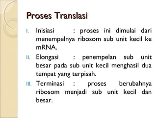 Proses TranslasiProses Translasi
I. Inisiasi : proses ini dimulai dari
menempelnya ribosom sub unit kecil ke
mRNA.
II. Elongasi : penempelan sub unit
besar pada sub unit kecil menghasil dua
tempat yang terpisah.
III. Terminasi : proses berubahnya
ribosom menjadi sub unit kecil dan
besar.
 