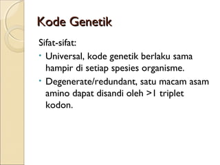 Kode GenetikKode Genetik
Sifat-sifat:
• Universal, kode genetik berlaku sama
hampir di setiap spesies organisme.
• Degenerate/redundant, satu macam asam
amino dapat disandi oleh >1 triplet
kodon.
 