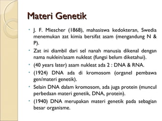 Materi GenetikMateri Genetik
• J. F. Miescher (1868), mahasiswa kedokteran, Swedia
menemukan zat kimia bersifat asam (mengandung N &
P).
• Zat ini diambil dari sel nanah manusia dikenal dengan
nama nuklein/asam nukleat (fungsi belum diketahui).
• (40 years later) asam nukleat ada 2 : DNA & RNA.
• (1924) DNA ada di kromosom (organel pembawa
gen/materi genetik).
• Selain DNA dalam kromosom, ada juga protein (muncul
perbedaan materi genetik, DNA, protein).
• (1940) DNA merupakan materi genetik pada sebagian
besar organisme.
 