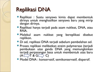 Replikasi DNAReplikasi DNA
Replikasi : Suatu senyawa kimia dapat membentuk
dirinya untuk menghasilkan senyawa baru yang mirip
dengan dirinya.
Replikasi hanya terjadi pada asam nukleat, DNA, atau
RNA.
Molekul asam nukleat yang bereplikasi disebut
replikon.
Di sel, replikasi DNA terjadi sebelum pembelahan sel.
Proses replikasi melibatkan enzim polymerase (terjadi
pembukaan utas ganda DNA yang memungkinkan
terjadi perpasangan basa untuk membentuk utas baru
(A T & G C)
Model DNA : konservatif, semikonservatif, dispersif.
 