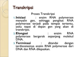 TranskripsiTranskripsi
Proses Transkripsi
1.Inisiasi : enzim RNA polymerase
menyalin gen, sehingga pengikat RNA
polymerase terjadi pada tempat tertentu,
yaitu tepat di depan gen yang akan di
transkripsi.
2.Elongasi : enzim RNA
polymerase bergerak sepanjang molekul
DNA.
3.Terminasi : ditandai dengan
terdisosiasinya enzim RNA polymerase dari
DNA dan RNA dilepaskan.
 