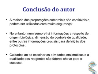 Conclusão do autor
• A maioria das preparações comerciais são confiáveis e
podem ser utilizadas com muita segurança;
• No entanto, nem sempre há informações a respeito de
origem biológica, dimensão do controle de qualidade,
entre outras informações cruciais para definição dos
protocolos;
• Cuidados ao se escolher as atividades enzimáticas e a
qualidade dos reagentes são fatores chave para o
sucesso.
 