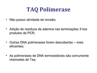 TAQ Polimerase
• Não possui atividade de revisão;
• Adição de resíduos de adenina nas terminações 3’nos
produtos de PCR;
• Outras DNA polimerases foram descobertas – mais
eficientes;
• As polimerases de DNA termoestáveis são comumente
chamadas de Taq.
 