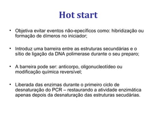 Hot start
• Objetiva evitar eventos não-epecíficos como: hibridização ou
formação de dímeros no iniciador;
• Introduz uma barreira entre as estruturas secundárias e o
sítio de ligação da DNA polimerase durante o seu preparo;
• A barreira pode ser: anticorpo, oligonucleotídeo ou
modificação química reversível;
• Liberada das enzimas durante o primeiro ciclo de
desnaturação do PCR – restaurando a atividade enzimática
apenas depois da desnaturação das estruturas secudárias.
 