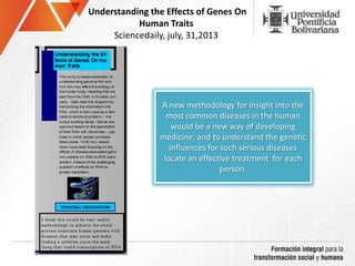 Understanding the Effects of Genes On
Human Traits
Sciencedaily, july, 31,2013
A new methodology for insight into the
most common diseases in the human
would be a new way of developing
medicine, and to understand the genetic
influences for such serious diseases
locate an effective treatment for each
person.
 