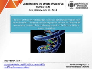 Understanding the Effects of Genes On
Human Traits
Sciencedaily, july, 31, 2013
The focus of this new methodology known as personalized medicine will
be on the effects of disease-associated genomic variants on DNA-to-RNA
transcription, instead of the challenging question of effects on RNA-to-
protein translation.
http://anestesiar.org/2010/citocromo-p450-
cyp450-y-farmacogenetica/
Image taken from :
 