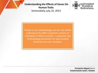 Understanding the Effects of Genes On
Human Traits
Sciencedaily, july, 31, 2013
Thanks to this methodology, we can now better
understand the effect of genetic variants on
translation of RNA to protein - a powerful way
of developing biomarkers for personalized
medicine and new therapies.
 