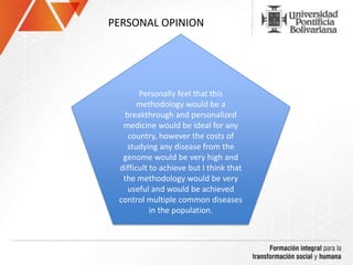 PERSONAL OPINION
Personally feel that this
methodology would be a
breakthrough and personalized
medicine would be ideal for any
country, however the costs of
studying any disease from the
genome would be very high and
difficult to achieve but I think that
the methodology would be very
useful and would be achieved
control multiple common diseases
in the population.
 