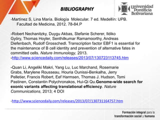 BIBLIOGRAPHY
-Martínez S, Lina María. Biología Molecular. 7 ed. Medellín: UPB.
Facultad de Medicina, 2012. 78-84.P
-Robert Nechanitzky, Duygu Akbas, Stefanie Scherer, Ildiko
Györy, Thomas Hoyler, Senthilkumar Ramamoorthy, Andreas
Diefenbach, Rudolf Grosschedl. Transcription factor EBF1 is essential for
the maintenance of B cell identity and prevention of alternative fates in
committed cells. Nature Immunology, 2013.
-http://www.sciencedaily.com/releases/2013/07/130723113745.htm
-Quan Li, Angeliki Makri, Yang Lu, Luc Marchand, Rosemarie
Grabs, Marylene Rousseau, Houria Ounissi-Benkalha, Jerry
Pelletier, Francis Robert, Eef Harmsen, Thomas J. Hudson, Tomi
Pastinen, Constantin Polychronakos, Hui-Qi Qu.Genome-wide search for
exonic variants affecting translational efficiency. Nature
Communications, 2013; 4 DOI
-http://www.sciencedaily.com/releases/2013/07/130731164757.htm
 